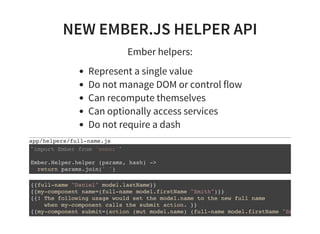 NEW EMBER.JS HELPER API
Ember helpers:
Represent a single value
Do not manage DOM or control flow
Can recompute themselves
Can optionally access services
Do not require a dash
app/helpers/full-name.js
` `
Ember.Helper.helper (params, hash) ->
return params.join(' ')
import Ember from 'ember'
{{full-name "Daniel" model.lastName}}
{{my-component name=(full-name model.firstName "Smith")}}
{{! The following usage would set the model.name to the new full name
when my-component calls the submit action. }}
{{my-component submit=(action (mut model.name) (full-name model.firstName "Smith"
 