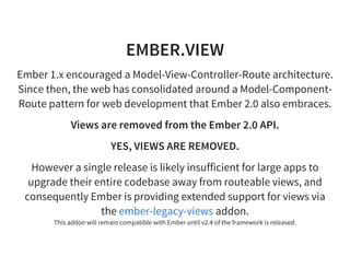 EMBER.VIEW
Ember 1.x encouraged a Model-View-Controller-Route architecture.
Since then, the web has consolidated around a Model-Component-
Route pattern for web development that Ember 2.0 also embraces.
Views are removed from the Ember 2.0 API.
YES, VIEWS ARE REMOVED.
However a single release is likely insufficient for large apps to
upgrade their entire codebase away from routeable views, and
consequently Ember is providing extended support for views via
the addon.
This addon will remain compatible with Ember until v2.4 of the framework is released.
ember-legacy-views
 