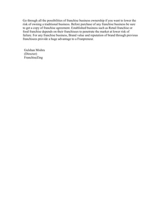Go through all the possibilities of franchise business ownership if you want to lower the
risk of owning a traditional business. Before purchase of any franchise business be sure
to get a copy of franchise agreement. Established business such as Retail franchise or
food franchise depends on their franchisees to penetrate the market at lower risk of
failure. For any franchise business, Brand value and reputation of brand through previous
franchisees provide a huge advantage to a Franpreneur.
Gulshan Mishra
(Director)
FranchiseZing
 