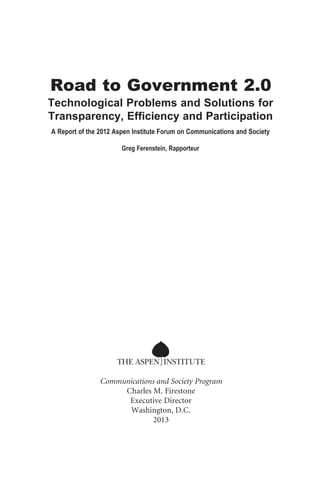 Road to Government 2.0
Technological Problems and Solutions for
Transparency, Efficiency and Participation
A Report of the 2012 Aspen Institute Forum on Communications and Society
Greg Ferenstein, Rapporteur

Communications and Society Program
Charles M. Firestone
Executive Director
Washington, D.C.
2013

 