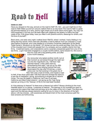 Road to Hell
October 10, 2020
Have you strayed on the way, and are on the road to Hell? Oh, No!…you just might be on that
road to Hell? Wake up and turn around, before there is no way back! The road to Hell is a great
big jammed freeway on a rainy, stormy night where you’ll never reach home again. You may not
have expected it, but has your life been ﬁlled with negativity and apathy to follow the high
roads of life. If life stops today, have you ﬁlled it with positive actions, blessings for others, and
the love of yourself?

Back when, one early rainy night I walked down Wall St. where I worked, I had a feeling in my
being that this narrow, short road was ultimately a road to Hell as much as I enjoyed it. It was
days before Christmas, and I was headed to a company Christmas celebration at the World
Trade Center’s ‘Window’s on the World’ 107 stories up over the world and New York City. Out
of the crowded room mixed with people from my company and our wealthy clients from law
ﬁrms, investment banks, and corporations came a surprise unexpected guest from one of the
law ﬁrms…a girl I had been engaged to a couple months before, came toward me. She wore a
blue fox coat with a big greeting smile, and after
a one month breakup.

Our encounter only lasted another month, but at
that moment as we looked through the night rain
out into the magniﬁcent city, I felt that I had
reached heaven. A few years went by,
remembering that night, I sat out on my 40th
ﬂoor balcony over looking Central Park and
skyscrapers the day after Christmas, a vision
came over me that working in the great city of
New York was a road of riches, and maybe a road
to Hell. A few short years later I left that road and climbed the stairs to
a new life of meditation, giving, and enjoying a simpler life of nature’s
riches. The new life began in California, can’t say it’s all been
California and West Coast dreamin’, but giving up the ‘high ﬂying’
opened up living on the ‘freeway’ of life to the road least traveled.

Is it the stairway to Heaven? Is there even a Heaven but within? Always climbing to the most
heartfelt option is in a sense, ‘a stairway to Heaven’. The stairway is not crowded but open to
everyone who opens their heart and journeys up to the valley of the rich in heart. The doors are
open and the stairway always beckons waiting for you to move in the direction of the light
above. Life has choices…with awareness and discernment of the most conscious path the
best answers are forthcoming. 



Arhata~
 