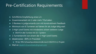 Pre-Certification Requirements
 Schriftliche Empfehlung eines L2+
 Zusammenarbeit mit 2 oder mehr TOs/Läden
 3 Reviews in judge.wizards.com mit konstruktivem Feedback
 Minimum von 6 Turnieren auf denen ihr als Judge tätig wart
 3 High Level Events mit mindestens einem weiteren Judge
 DEATCH alle Turniere mit 32+ Spielern
 1 Turnierbericht von einem der 3 High Level Events
 Idealerweise >80% im Praxistest
 70 bis 78% Schwachpunktskontrolle durch DEATCH L2-Projekt
 Mail an deatch.l2candidate@gmail.com
 