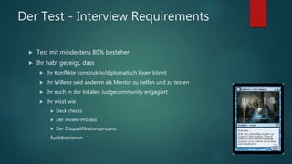 Der Test - Interview Requirements
 Test mit mindestens 80% bestehen
 Ihr habt gezeigt, dass
 Ihr Konflikte konstruktiv/diplomatisch lösen könnt
 Ihr Willens seid anderen als Mentor zu helfen und zu testen
 Ihr euch in der lokalen Judgecommunity engagiert
 Ihr wisst wie
 Deck checks
 Der review-Prozess
 Der Disqualifikationsprozess
funktionieren
 