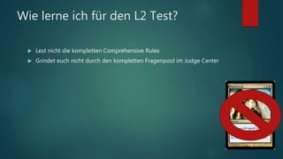 Wie lerne ich für den L2 Test?
 Lest nicht die kompletten Comprehensive Rules
 Grindet euch nicht durch den kompletten Fragenpool im Judge Center
 