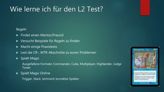 Wie lerne ich für den L2 Test?
Regeln
 Findet einen Mentor/Freund
 Versucht Beispiele für Regeln zu finden
 Macht einige Praxistests
 Lest die CR-, MTR-Abschnitte zu euren Problemen
 Spielt Magic
Ausgefallene Formate: Commander, Cube, Multiplayer, Highlander, Judge
Tower
 Spielt Magic Online
Trigger, Stack, technisch korrektes Spielen
 