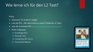 Wie lerne ich für den L2 Test?
Policy
 Diskutiert mit anderen Judges
 Lest die IPG-, JAR-Abschnitte zu euren Problemen in Tests
 Lest die Annotated IPG http://wiki.magicjudges.org/en/w/Annotated_IPG
 Nutzt Judgeapps
 Knowledge Pool
 Personal Tutor
 Competitive REL Forum
 Tournament Reports
 