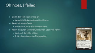 Oh noes, I failed
 Guckt den Test noch einmal an
 Versucht Fehlerkategorien zu identifizieren
 Redet mit eurem Tester
 Hört euch an, wo er eure Probleme sieht
 Redet mit euren Mentoren/Vertrauten über eure Fehler
 Lasst euch die Fehler erklären
 Erklärt diesen Leuten das Themengebiet
 