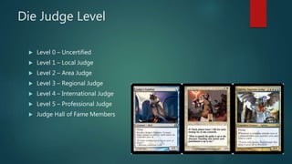 Die Judge Level
 Level 0 – Uncertified
 Level 1 – Local Judge
 Level 2 – Area Judge
 Level 3 – Regional Judge
 Level ...