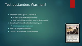 Test bestanden. Was nun?
 Meldet euch für große Turniere an
 Schreibt gute Bewerbungsschreiben
 Lasst euch nicht entmutigen, wenn es länger dauert
 Bringt euch in der lokalen Community ein
 http://apps.magicjudges.org/
 Besucht Judgekonferenzen
 Schreibt Artikel oder Turnierberichte
 
