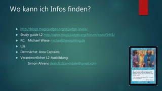 Wo kann ich Infos finden?
 http://blogs.magicjudges.org/o/judge-levels/
 Study guide L2 http://apps.magicjudges.org/forum/topic/5441/
 RC: Michael Wiese michael@morphling.de
 L3s
 Demnächst: Area Captains
 Verantwortlicher L2-Ausbildung:
Simon Ahrens deatch.l2candidate@gmail.com
 