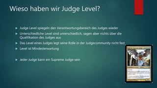 Wieso haben wir Judge Level?
 Judge Level spiegeln den Verantwortungsbereich des Judges wieder
 Unterschiedliche Level sind unterschiedlich, sagen aber nichts über die
Qualifikation des Judges aus
 Das Level eines Judges legt seine Rolle in der Judgecommunity nicht fest
 Level ist Mindesterwartung
 Jeder Judge kann ein Supreme Judge sein
 