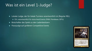 Was ist ein Level 1-Judge?
 Lokaler Judge, der für lokale Turniere verantwortlich ist (Regular REL)
 D.h. verantwortlich für store-level Events (FNM, Prerelease, GPTs)
 Botschafter des Spiels zu den Ladenbesitzern
 Floorjudge auf größeren Competitive Events
 
