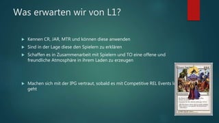 Was erwarten wir von L1?
 Kennen CR, JAR, MTR und können diese anwenden
 Sind in der Lage diese den Spielern zu erklären
 Schaffen es in Zusammenarbeit mit Spielern und TO eine offene und
freundliche Atmosphäre in ihrem Laden zu erzeugen
 Machen sich mit der IPG vertraut, sobald es mit Competitive REL Events los
geht
 
