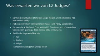 Was erwarten wir von L2 Judges?
 Kennen den aktuellen Stand der Magic-Regeln und Competitive REL
tournament policy
 Haben generell ein tiefergehendes Regel- und Policy-Verständnis
 Kennen die Abläufe auf Competitive REL Turnieren und können diese
weitergeben (pairings, deck checks, DQs, reviews, etc.)
 Sind in der Lage Konflikte mit
 TOs
 Spielern
 Judges
konstruktiv anzugehen und zu lösen
 