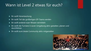 Wann ist Level 2 etwas für euch?
 Ihr wollt Verantwortung
 Ihr wollt Teil der großartigen GP-Teams werden
 Ihr wollt anderen euer Wissen vermitteln
 Ihr wollt die Turniere in eurer Umgebung aktiv gestalten, planen und
durchführen
 Ihr wollt eure lokale Community aktiv mitgestalten
 
