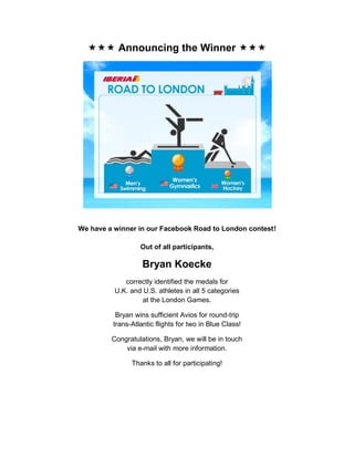  Announcing the Winner 




We have a winner in our Facebook Road to London contest!

                  Out of all participants,

                   Bryan Koecke
             correctly identified the medals for
          U.K. and U.S. athletes in all 5 categories
                   at the London Games.

          Bryan wins sufficient Avios for round-trip
         trans-Atlantic flights for two in Blue Class!

         Congratulations, Bryan, we will be in touch
             via e-mail with more information.

               Thanks to all for participating!
 