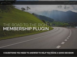 THE ROAD TO THE RIGHT
MEMBERSHIP PLUGIN
6 QUESTIONS YOU NEED TO ANSWER TO HELP YOU MAKE A GOOD DECISION
@CHRISLEMA CHRISLEMA.COM
 