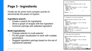 © 2022 Neo4j, Inc. All rights reserved.
Page 3 - Ingredients
Finally we do some more complex queries to
demonstrate the power of Cypher.
Ingredient search:
- Create a search for ingredients
- Show a graph of recipes with the ingredient
- Common pairings with selected ingredient
Multi-ingredients:
- Change selector to multi-selector
- Fix the graph visualization to work with multiple
parameters
- Suggest ingredient pairings based on the set of
ingredients selected
// Subqueries with post-processing
UNWIND $neodash_ingredient_name as name
CALL {
WITH name
MATCH p=(i:Ingredient)-[:IN]-(r:Recipe)
WHERE i.name = name
RETURN r
}
WITH r, COUNT(r) as count
WHERE count = size($neodash_ingredient_name)
WITH r LIMIT 10
MATCH (r)-[in:IN]-(i:Ingredient)
RETURN r, in, i
// Using subqueries
UNWIND $neodash_ingredient_name as name
CALL {
WITH name
MATCH p=(i:Ingredient)-[in:IN]-(r:Recipe)
WHERE i.name = name
RETURN i, in, r
LIMIT 10
}
RETURN i, in, r
// Even more post-processing!
UNWIND $neodash_ingredient_name as name
CALL {
WITH name
MATCH p=(i:Ingredient)-[:IN]-(r:Recipe)
WHERE i.name = name
RETURN r
}
WITH r, COUNT(r) as count
WHERE count = size($neodash_ingredient_name)
WITH r
MATCH (r)-[in:IN]-(i:Ingredient)
WHERE NOT i.name in $neodash_ingredient_name
RETURN i.name, COUNT(r) ORDER BY COUNT(r) DESC
 