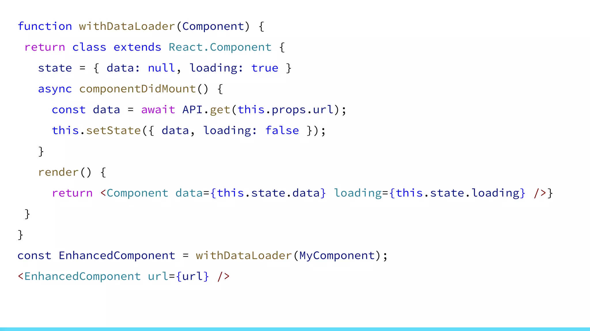 function withDataLoader(Component) {
return class extends React.Component {
state = { data: null, loading: true }
async componentDidMount() {
const data = await API.get(this.props.url);
this.setState({ data, loading: false });
}
render() {
return <Component data={this.state.data} loading={this.state.loading} />}
}
}
const EnhancedComponent = withDataLoader(MyComponent);
<EnhancedComponent url={url} />
 