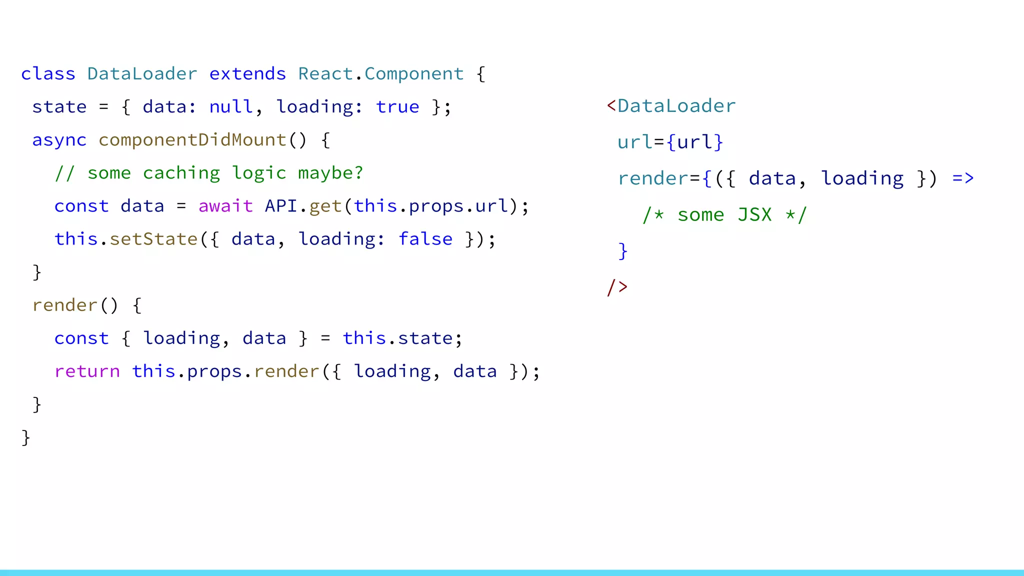 class DataLoader extends React.Component {
state = { data: null, loading: true };
async componentDidMount() {
// some caching logic maybe?
const data = await API.get(this.props.url);
this.setState({ data, loading: false });
}
render() {
const { loading, data } = this.state;
return this.props.render({ loading, data });
}
}
<DataLoader
url={url}
render={({ data, loading }) =>
/* some JSX */
}
/>
 