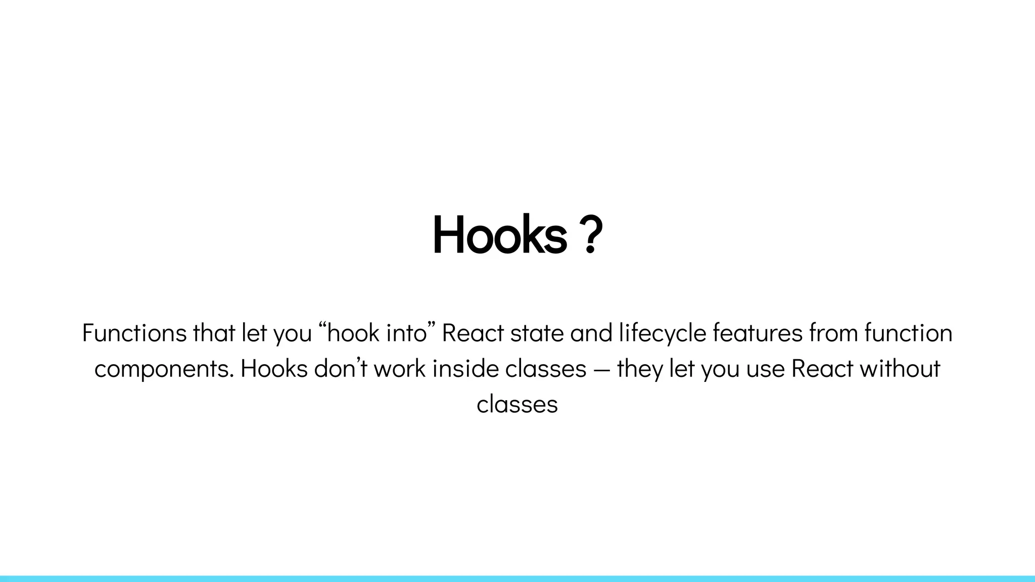 Hooks ?
Functions that let you “hook into” React state and lifecycle features from function
components. Hooks don’t work inside classes — they let you use React without
classes
 