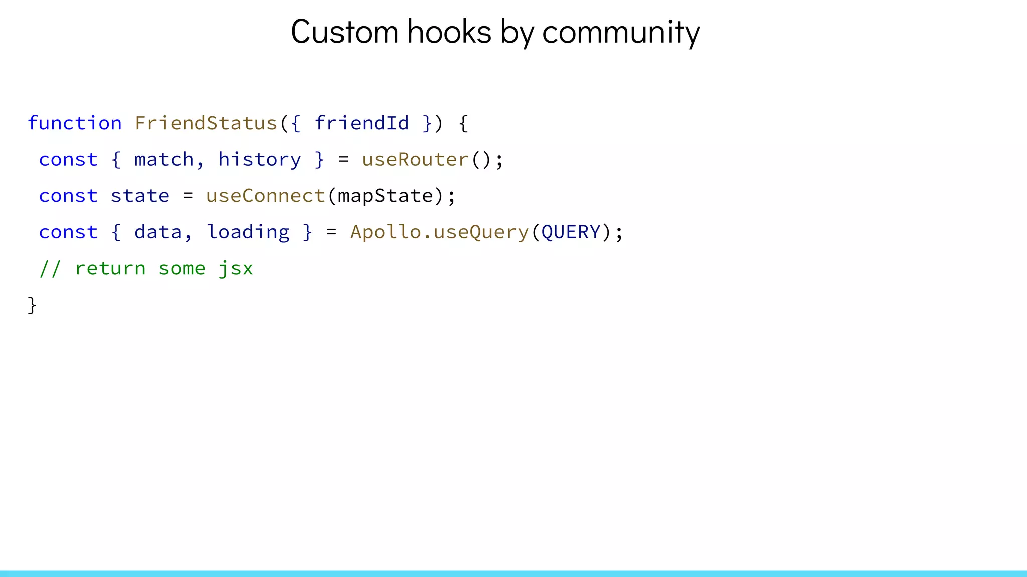 function FriendStatus({ friendId }) {
const { match, history } = useRouter();
const state = useConnect(mapState);
const { data, loading } = Apollo.useQuery(QUERY);
// return some jsx
}
Custom hooks by community
 