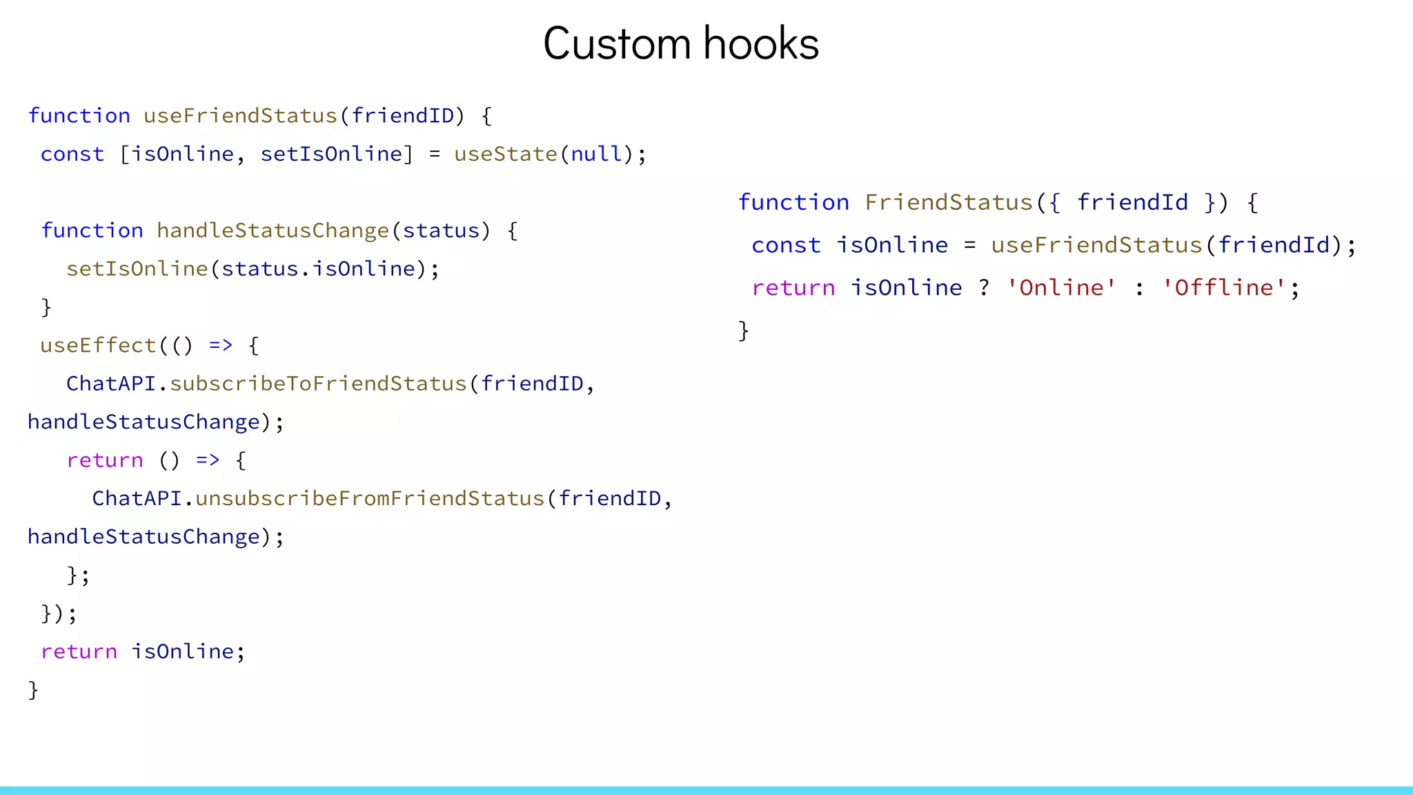 function useFriendStatus(friendID) {
const [isOnline, setIsOnline] = useState(null);
function handleStatusChange(status) {
setIsOnline(status.isOnline);
}
useEffect(() => {
ChatAPI.subscribeToFriendStatus(friendID,
handleStatusChange);
return () => {
ChatAPI.unsubscribeFromFriendStatus(friendID,
handleStatusChange);
};
});
return isOnline;
}
function FriendStatus({ friendId }) {
const isOnline = useFriendStatus(friendId);
return isOnline ? 'Online' : 'Offline';
}
Custom hooks
 
