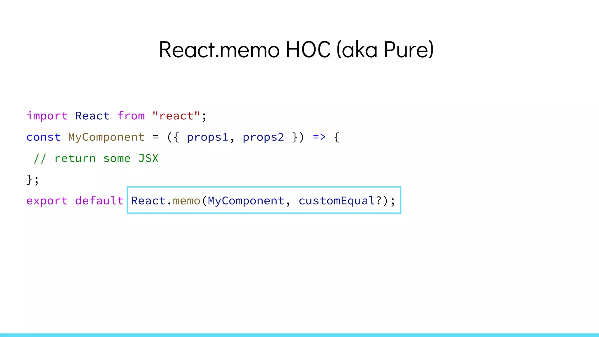React.memo HOC (aka Pure)
import React from "react";
const MyComponent = ({ props1, props2 }) => {
// return some JSX
};
export default React.memo(MyComponent, customEqual?);
 