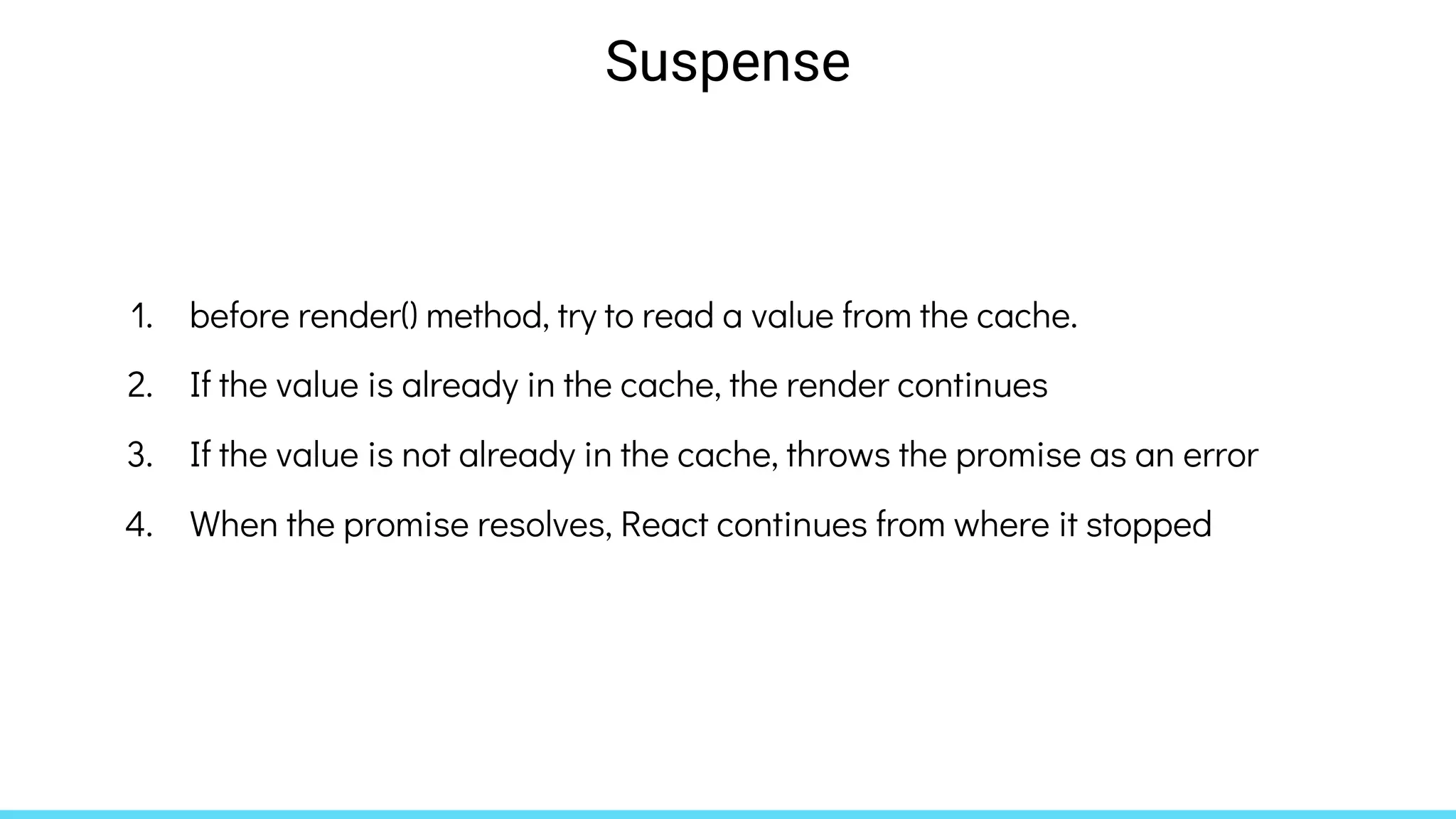 1. before render() method, try to read a value from the cache.
2. If the value is already in the cache, the render continues
3. If the value is not already in the cache, throws the promise as an error
4. When the promise resolves, React continues from where it stopped
Suspense
 