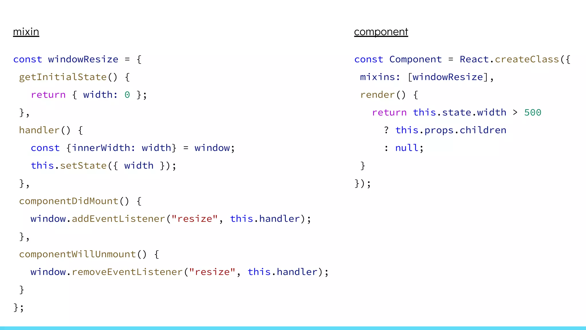 mixin
const windowResize = {
getInitialState() {
return { width: 0 };
},
handler() {
const {innerWidth: width} = window;
this.setState({ width });
},
componentDidMount() {
window.addEventListener("resize", this.handler);
},
componentWillUnmount() {
window.removeEventListener("resize", this.handler);
}
};
component
const Component = React.createClass({
mixins: [windowResize],
render() {
return this.state.width > 500
? this.props.children
: null;
}
});
 