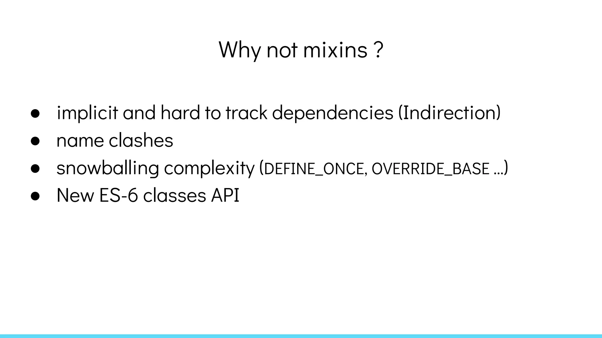 Why not mixins ?
● implicit and hard to track dependencies (Indirection)
● name clashes
● snowballing complexity (DEFINE_ONCE, OVERRIDE_BASE ...)
● New ES-6 classes API
 