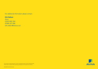 IWLGD4093 07/2014 © Aviva plc
Aviva Insurance Limited Incorporated in Scotland with Registered Number SC002116 Registered Office
Pitheavlis, Perth, Scotland PH2 0NH Authorised and Regulated by the Financial Services Authority.
For additional information please contact:
Erik Nelson
Aviva
01603 682 264
07989 427 086
erik.nelson@aviva.co.uk
97041280.indd 16 22/07/2014 08:53
 