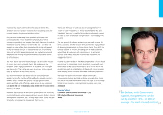 motorist. Our report outlines three key steps to deliver this
ambition which will protect motorists from escalating costs and
increase support for genuine accident victims.
First, we must move away from a system which pays cash
compensation for minor, short-term whiplash, to one that
focusses on providing and helping them with the costs of medical
treatment. Second, we have to restrict the use – and fees – of
lawyers on cases where their involvement is simply not needed.
Finally we need to bring in a comprehensive ban on all referral
fees, and tackle the aggressive pursuit and marketing texts and
telephone calls chasing the personal details of accident victims
to sell to lawyers.
The main reason we need these changes is to reduce the impact
of minor, short-term whiplash claims. We understand that
whiplash, a neck injury sustained in an accident, can cause pain
and discomfort. That’s why we want to put care for the injured
party at the heart of the claims process.
Our recommendations are about how we best compensate
accident victims for their benefit as well as the insured motorist’s
benefit. Aviva’s number one priority is to pay genuine claims
quickly and fairly while offering a great service to our customers.
Last year in the UK, for example, Aviva settled over 910,000 claims
worth £2.65 billion.
However, we must look at the claims system which has financially
incentivised injured parties, personal injury lawyers, brokers, claims
management companies, etc. to bring these claims. Some may be
tempted or encouraged to exaggerate their injuries.
Worse yet, the focus on cash has also encouraged a boom in
“crash for cash” fraudsters. As Aviva reported earlier this year,
fraudulent ‘slam-ons’ – road traffic accidents deliberately caused
in order to claim for whiplash compensation – increased by 51%
in 2013.
The fast growth of induced accidents on our roads is cause for
serious concern. Another reason, then, to treat the injury instead
of allowing compensation for these minor claims. If we shift the
balance towards all insurers providing care to their customers,
we will help all customers with minor injuries to get better
quicker, while taking away the incentive for fraudulent and
exaggerated claims.
It’s time to put the brake on the UK’s compensation culture: should
we continue to compensate minor, short-term injuries with cash,
which drives up the cost of insurance for all of us? Or should we
provide care, such as rehabilitation, to those with minor whiplash,
while keeping motor insurance affordable for Britain’s motorists?
We hope this report will stimulate debate on the UK’s
compensation culture, and help us show, amongst other things,
that we do not have the weakest necks in Europe. Such a change
brings its own rewards – making motor insurance even more
affordable.
Maurice Tulloch
Chairman Global General Insurance / CEO
UK & Ireland General Insurance
Aviva
Aviva’s road to reform 3
We believe, with Government
support, that premiums can be
cut by another 14% - or £50 on
average - for each insured motorist
97041280.indd 3 22/07/2014 08:53
 
