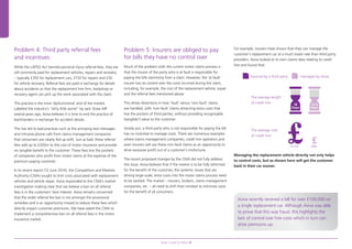 Problem 4: Third party referral fees
and incentives
While the LAPSO Act banned personal injury referral fees, they are
still commonly paid for replacement vehicles, repairs and recovery
– typically £350 for replacement cars, £150 for repairs and £50
for vehicle recovery. Referral fees are paid in exchange for details
about accidents so that the replacement hire firm, bodyshop or
recovery agent can pick up the work associated with the claim.
This practice is the most ‘dysfunctional’ end of the market.
Labelled the industry’s “dirty little secret” by Jack Straw MP
several years ago, Aviva believes it is time to end the practice of
backhanders in exchange for accident details.
This has led to bad practices such as the annoying text messages
and intrusive phone calls from claims management companies
that consumers are clearly fed up with. Just as bad, these referral
fees add up to £200m to the cost of motor insurance and provide
no tangible benefit to the customer. These fees line the pockets
of companies who profit from motor claims at the expense of the
premium-paying customer.
In its recent report (12 June 2014), the Competition and Markets
Authority (CMA) sought to limit costs associated with replacement
vehicles and vehicle repair. Aviva responded to the CMA’s market
investigation making clear that we believe a ban on all referral
fees is in the customers’ best interest. Aviva remains concerned
that the wider referral fee ban is not amongst the provisional
remedies and is an opportunity missed to reduce these fees which
directly impact customer premiums. We have asked the CMA to
implement a comprehensive ban on all referral fees in the motor
insurance market.
Problem 5: Insurers are obliged to pay
for bills they have no control over
Much of the problem with the current motor claims process is
that the insurer of the party who is at fault is responsible for
paying the bills stemming from a claim. However, the ‘at fault’
insurer has no control over the costs incurred during the claim,
including, for example, the cost of the replacement vehicle, repair
and the referral fees mentioned above.
This drives distortions in how ‘fault’ versus ‘non-fault’ claims
are handled, with ‘non-fault’ claims attracting extra costs that
line the pockets of third parties, without providing recognisable
(tangible?) value to the customer.
Simply put, a third party who is not responsible for paying the bill
has no incentive to manage costs. There are numerous examples
where claims management companies, credit hire operators and
even insurers will use these non-fault claims as an opportunity to
drive excessive profit out of a customer’s misfortune.
The recent proposed changes by the CMA did not fully address
this issue. Aviva believes that if the market is to be fully reformed
for the benefit of the customer, the systemic issues that are
driving large-scale, extra costs into the motor claims process need
to be tackled. The market – insurers, brokers, claims management
companies, etc. – all need to shift their mindset to minimise costs
for the benefit of all consumers.
For example, insurers have shown that they can manage the
customer’s replacement car at a much lower rate than third party
providers. Aviva looked at its own claims data relating to credit
hire and found that:
Managing the replacement vehicle directly not only helps
to control costs, but as shown here will get the customer
back in their car sooner.
The average length
of credit hire
The average cost
of credit hire
£1,333
Sourced by a third party managed by Aviva
18
Days
13.5
Days
£450
Aviva recently received a bill for over £100,000 on
a single replacement car. Although Aviva was able
to prove that this was fraud, this highlights the
lack of control over hire costs which in turn can
drive premiums up.
Aviva’s road to reform 8
97041280.indd 8 22/07/2014 08:53
 