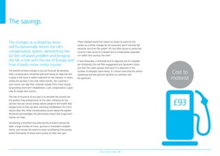 Aviva’s Road to Reform 10
Cost to
motorist
The changes as outlined by Aviva
will fundamentally reform the UK’s
compensation system, demolishing the
£2.5bn whiplash problem and bringing
the UK in line with the rest of Europe and
how it treats minor motor injuries.
The beneft of these changes is not just fnancial. By deciding
when compensation should be paid and having an objective test
in place it will result in earlier treatment for the claimant. In claims
where the recovery is less than three months, the customer’s
own insurer can help their customer recover from minor injuries
by providing short-term rehabilitation. Cash compensation is paid
only for longer-term injuries.
The role of insurance of any type is to reinstate the insured into
the position they enjoyed prior to the claim. Allowing for the
sad fact that we cannot always restore people to the health they
enjoyed prior to their accident, providing rehabilitation for minor
injuries does this, while compensating injuries above the agreed
threshold acknowledges the detrimental impact that longer-term
injuries can have.
Introducing a threshold and reducing the limitation period will
deter a large number of minor, spurious or fraudulent whiplash
claims, and remove the extent to which profteering third parties
attach themselves to these claims purely for their own gain.
These changes would not impact on access to justice as the
system as a whole changes for all consumers and it removes the
excessive cost from the system. All too often access to justice has
come to mean access to a lawyer and a compensation payment,
no matter how spurious the claim.
If new timescales, a threshold and an objective test for whiplash
are introduced, this will flter exaggerated and fraudulent claims
out from the claims process and result in a reduction in the
number of whiplash claims being. It is Aviva’s view that this will be
substantial and the premium benefts to customers will
be signifcant.
The savings
£93
 