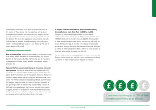 Aviva’s Road to Reform 9
Additionally, more needs to be done to reduce the proft at
the centre of these claims. Too many parties, such as claims
management companies and personal injury lawyers, are still
grossly incentivised to bring claims, focusing on proft and not
the person. This drives the aggressive nuisance texts and calls
that we have all received, as well as adding cost to all motor
claims – without adding any value – and driving up the cost of
motor insurance for us all.
We believe Government should:
Ban all referral fees. Famously described as ‘the industry’s dirty
little secret, referral fees exist to incentivise claims, not for the
beneft of the customer, but for the fnancial gain of the claims
management company, motor repairer, replacement vehicle
provider, etc.
Reduce the fees lawyers can charge in low-value personal
injury claims. The ban on referral fees has only been partially
successful as it has reduced the proft on these cases but has not
taken all of the incentives out of the system. Following the ban on
solicitors paying referral fees in connection with a personal injury
claim, The Ministry of Justice reduced legal fees to accommodate
for lawyers’ lower cost base as a result of the ban. However, as
the growing number of claims in the portal and the number of
ABS law frms specialising in high volume personal injury claims
suggests, there is still an excessive level of proft for lawyers who
bring these claims and a further reduction should be considered if
an increase to the small claims track limit is not made.
If lawyers’ fees are not reduced, then consider raising
the small claims track limit from £1,000 to £5,000.
The point at which lawyers get involved in minor injury
compensation claims (value over £1,000) has not changed since
1999. We believe this should increase to £5,000. The legal fees
in these straight-forward cases are not justifed: an ABI study has
shown that insurers pay as much in minor injury compensation
to claimants who go directly to their insurer as to those who used
a solicitor. In other jurisdictions there is either no costs recovery or
legal fees set at a level far lower than the UK.
For too many consumers, using a solicitor in these minor, straight-
forward claims comes at a too high a price: consumers risk losing
up to 25% of their compensation if they go to a lawyer.
Consumers risk losing up to 25% of their
compensation if they go to a lawyer.
 