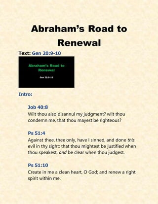 Abraham’s Road to
Renewal
Text: Gen 20:9-10
Intro:
Job 40:8
Wilt thou also disannul my judgment? wilt thou
condemn me, that thou mayest be righteous?
Ps 51:4
Against thee, thee only, have I sinned, and done this
evil in thy sight: that thou mightest be justified when
thou speakest, and be clear when thou judgest.
Ps 51:10
Create in me a clean heart, O God; and renew a right
spirit within me.
 