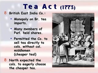 Tea Act  (1773)‏ British East India Co.: Monopoly on Br. tea  imports. Many members of  Parl. held shares. Permitted the Co. to  sell tea directly to  cols. without col.  middlemen  (cheaper tea!)‏ North expected the  cols. to eagerly choose  the cheaper tea. 