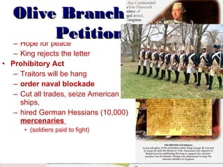 •

Olive Branch
Letter to King Petition
George III
– Hope for peace

– King rejects the letter
• Prohibitory Act
– Traitors will be hang
– order naval blockade
– Cut all trades, seize American
ships,
– hired German Hessians (10,000)
mercenaries
• (soldiers paid to fight)

 
