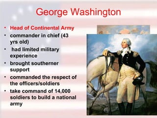 George Washington
• Head of Continental Army
• commander in chief (43
yrs old)
• had limited military
experience
• brought southerner
support
• commanded the respect of
the officers/soldiers
• take command of 14,000
soldiers to build a national
army

 
