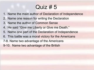 Quiz # 5
1. Name the main author of Declaration of Independence
2. Name one reason for writing the Declaration
3. Name the author of Common Sense
4. He said “Give me Liberty or Give me Death.”
5. Name one part of the Declaration of Independence
6. This battle was a moral victory for the Americans
7-8. Name two advantage of the Americans
9-10. Name two advantage of the British

 