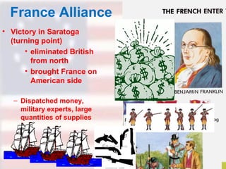 France Alliance
• Victory in Saratoga
(turning point)
• eliminated British
from north
• brought France on
American side
– Dispatched money,
military experts, large
quantities of supplies

 