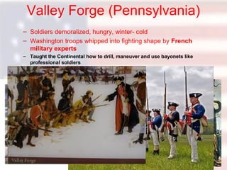 Valley Forge (Pennsylvania)
– Soldiers demoralized, hungry, winter- cold
– Washington troops whipped into fighting shape by French
military experts
– Taught the Continental how to drill, maneuver and use bayonets like
professional soldiers

 