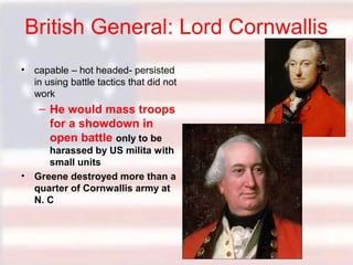 British General: Lord Cornwallis
• capable – hot headed- persisted
in using battle tactics that did not
work

– He would mass troops
for a showdown in
open battle only to be
harassed by US milita with
small units
• Greene destroyed more than a
quarter of Cornwallis army at
N. C

 