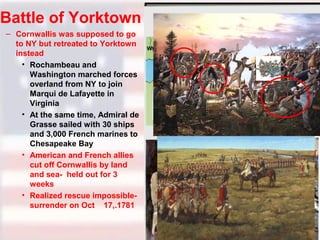 Battle of Yorktown
– Cornwallis was supposed to go
to NY but retreated to Yorktown
instead
• Rochambeau and
Washington marched forces
overland from NY to join
Marqui de Lafayette in
Virginia
• At the same time, Admiral de
Grasse sailed with 30 ships
and 3,000 French marines to
Chesapeake Bay
• American and French allies
cut off Cornwallis by land
and sea- held out for 3
weeks
• Realized rescue impossiblesurrender on Oct 17,.1781

 
