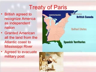 Treaty of Paris
• British agreed to
recognize America
as independent
nation
• Granted American
all the land from the
Atlantic coast to
Mississippi River
• Agreed to evacuate
military post

 