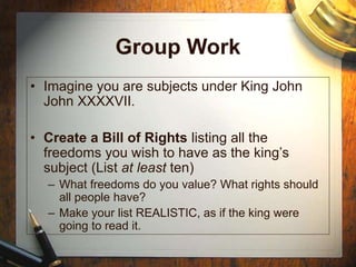 Group Work
• Imagine you are subjects under King John
John XXXXVII.
• Create a Bill of Rights listing all the
freedoms you wish to have as the king’s
subject (List at least ten)
– What freedoms do you value? What rights should
all people have?
– Make your list REALISTIC, as if the king were
going to read it.
 