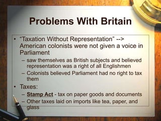 Problems With Britain
• “Taxation Without Representation” -->
American colonists were not given a voice in
Parliament
– saw themselves as British subjects and believed
representation was a right of all Englishmen
– Colonists believed Parliament had no right to tax
them
• Taxes:
– Stamp Act - tax on paper goods and documents
– Other taxes laid on imports like tea, paper, and
glass
 