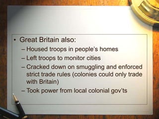 • Great Britain also:
– Housed troops in people’s homes
– Left troops to monitor cities
– Cracked down on smuggling and enforced
strict trade rules (colonies could only trade
with Britain)
– Took power from local colonial gov’ts
 