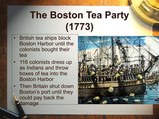 The Boston Tea Party
(1773)
• British tea ships block
Boston Harbor until the
colonists bought their
tea
• 116 colonists dress up
as Indians and throw
boxes of tea into the
Boston Harbor
• Then Britain shut down
Boston’s port until they
could pay back the
damage
 